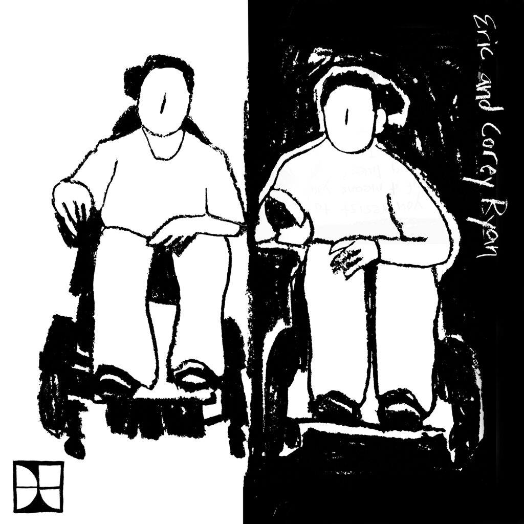 Black and white charcoal drawing. Two people sit side by side in power wheelchairs. The left half of the background is white and the right half is black. Eric and Corey Ryan are written along the upper right edge of the drawing. The DisTopia logo is in the lower left corner.